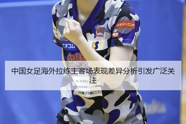中国女足海外拉练主客场表现差异分析引发广泛关注