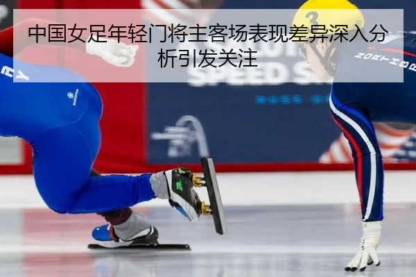 中国女足年轻门将主客场表现差异深入分析引发关注